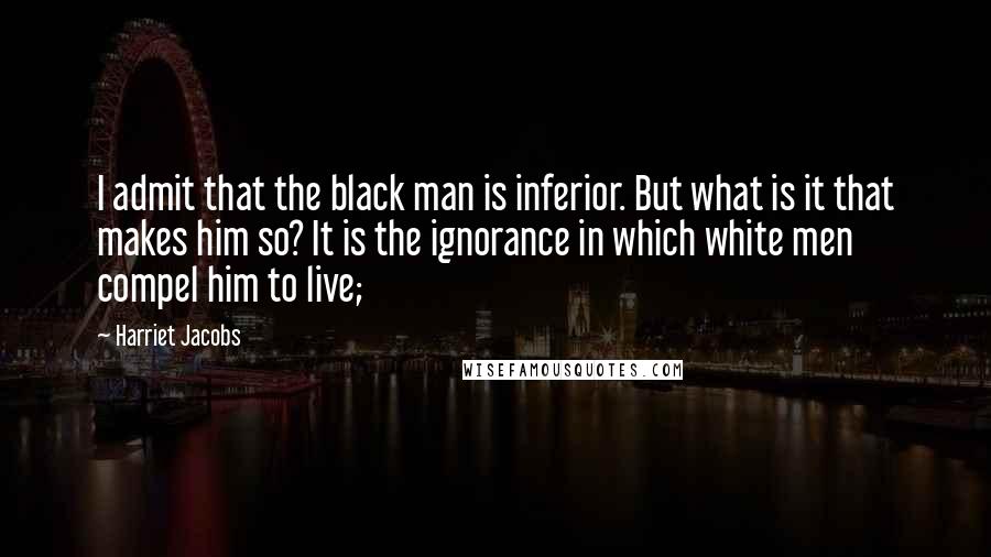 Harriet Jacobs quotes: I admit that the black man is inferior. But what is it that makes him so? It is the ignorance in which white men compel him to live;
