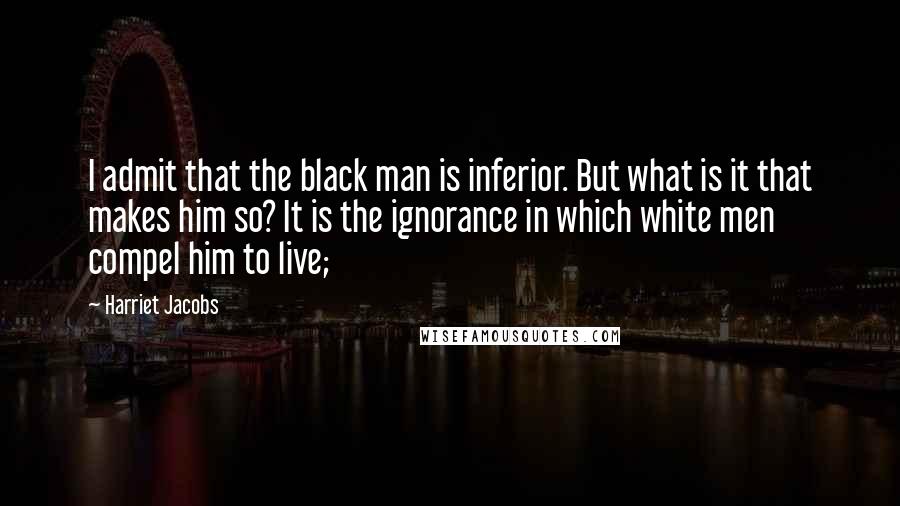 Harriet Jacobs quotes: I admit that the black man is inferior. But what is it that makes him so? It is the ignorance in which white men compel him to live; Harriet Jacobs quotes: I admit that the black man is inferior. But what is it that makes him so? It is the ignorance in which white men compel him to live;