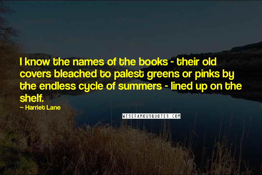 Harriet Lane quotes: I know the names of the books - their old covers bleached to palest greens or pinks by the endless cycle of summers - lined up on the shelf.