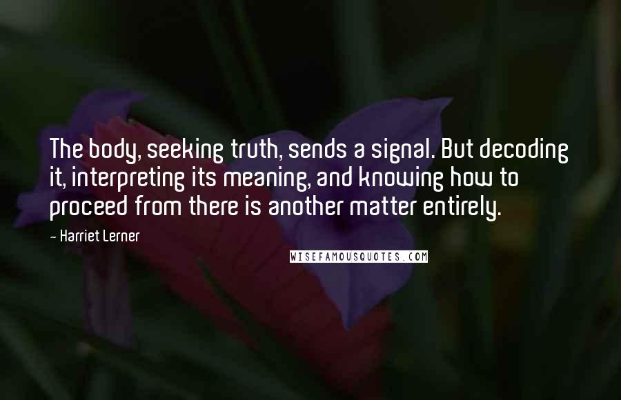 Harriet Lerner quotes: The body, seeking truth, sends a signal. But decoding it, interpreting its meaning, and knowing how to proceed from there is another matter entirely.