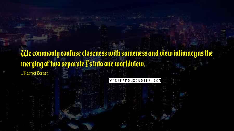Harriet Lerner quotes: We commonly confuse closeness with sameness and view intimacy as the merging of two separate I's into one worldview.