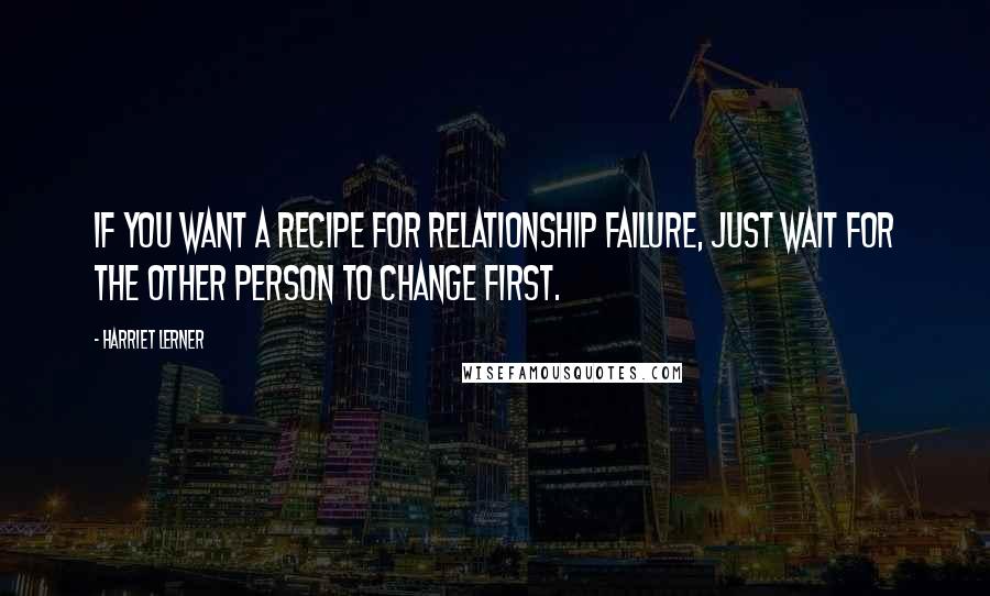 Harriet Lerner quotes: If you want a recipe for relationship failure, just wait for the other person to change first.