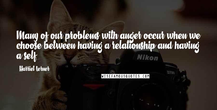 Harriet Lerner quotes: Many of our problems with anger occur when we choose between having a relationship and having a self.