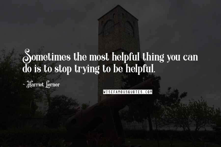 Harriet Lerner quotes: Sometimes the most helpful thing you can do is to stop trying to be helpful.