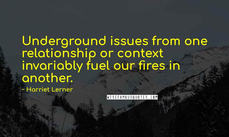 Harriet Lerner quotes: Underground issues from one relationship or context invariably fuel our fires in another.