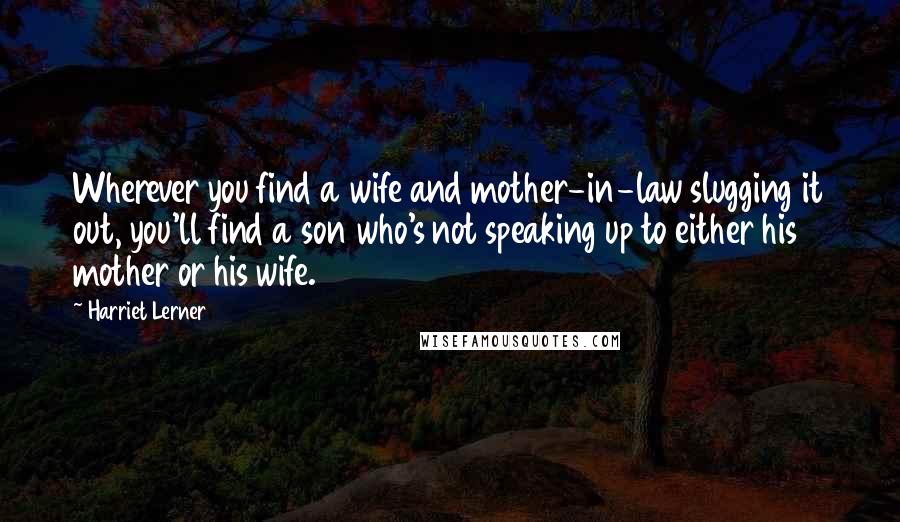 Harriet Lerner quotes: Wherever you find a wife and mother-in-law slugging it out, you'll find a son who's not speaking up to either his mother or his wife.