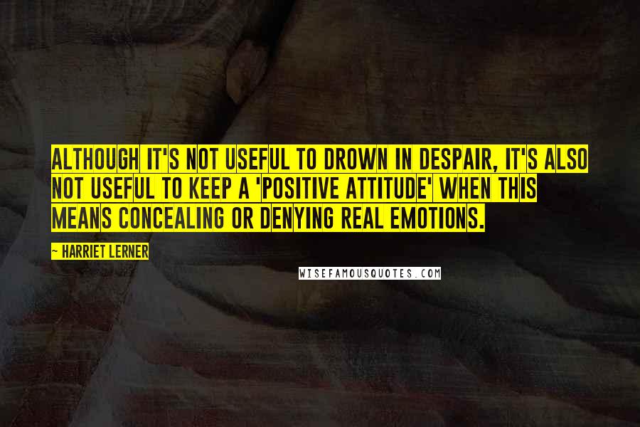 Harriet Lerner quotes: Although it's not useful to drown in despair, it's also not useful to keep a 'positive attitude' when this means concealing or denying real emotions.