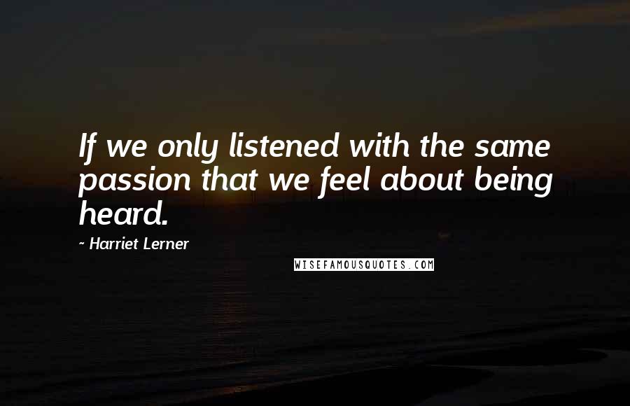 Harriet Lerner quotes: If we only listened with the same passion that we feel about being heard.