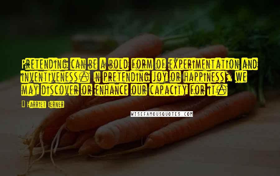 Harriet Lerner quotes: Pretending can be a bold form of experimentation and inventiveness. In pretending joy or happiness, we may discover or enhance our capacity for it.