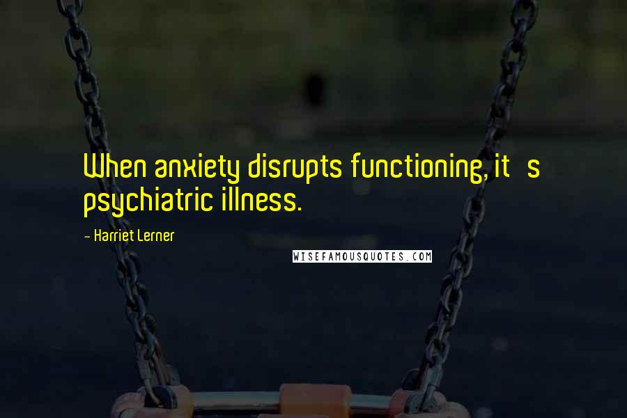 Harriet Lerner quotes: When anxiety disrupts functioning, it's psychiatric illness.