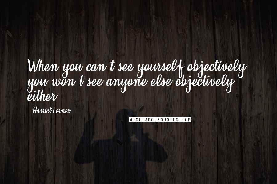 Harriet Lerner quotes: When you can't see yourself objectively, you won't see anyone else objectively, either.
