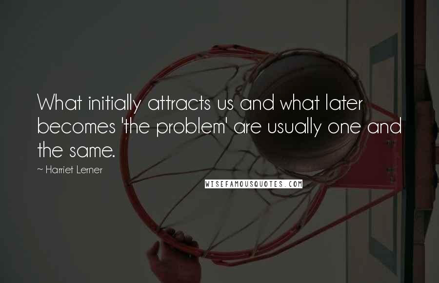 Harriet Lerner quotes: What initially attracts us and what later becomes 'the problem' are usually one and the same.