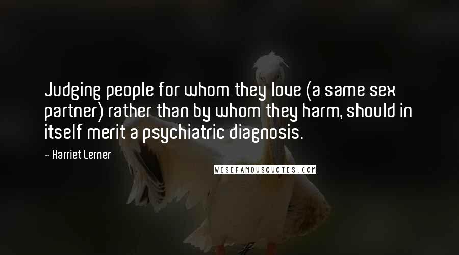 Harriet Lerner quotes: Judging people for whom they love (a same sex partner) rather than by whom they harm, should in itself merit a psychiatric diagnosis.