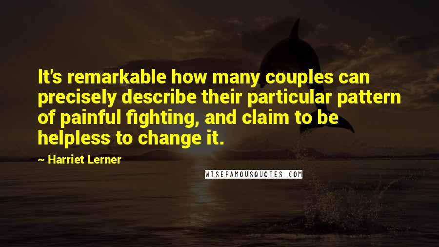 Harriet Lerner quotes: It's remarkable how many couples can precisely describe their particular pattern of painful fighting, and claim to be helpless to change it.