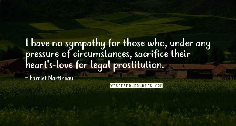 Harriet Martineau quotes: I have no sympathy for those who, under any pressure of circumstances, sacrifice their heart's-love for legal prostitution.