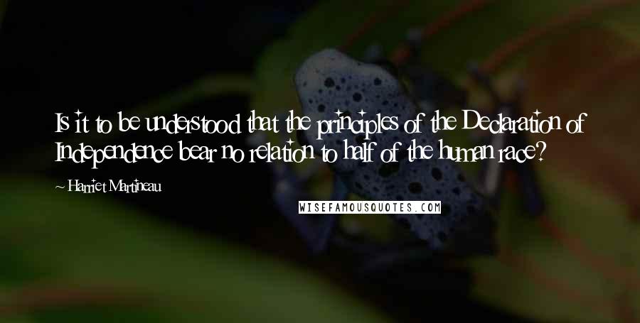 Harriet Martineau quotes: Is it to be understood that the principles of the Declaration of Independence bear no relation to half of the human race?