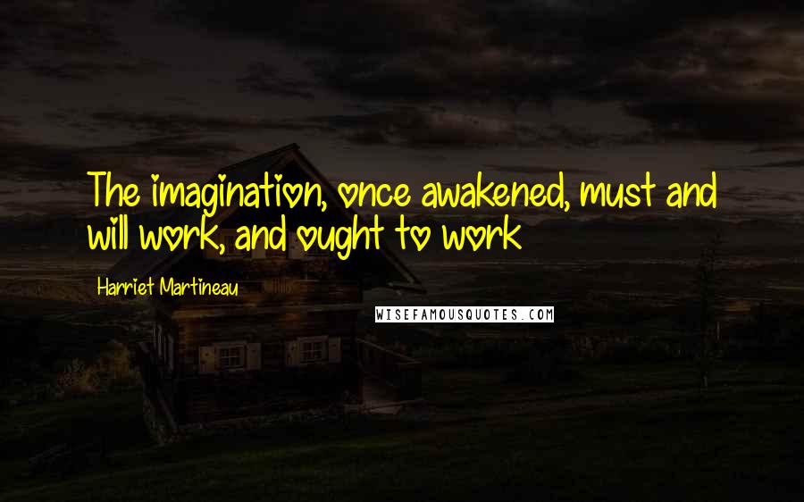 Harriet Martineau quotes: The imagination, once awakened, must and will work, and ought to work