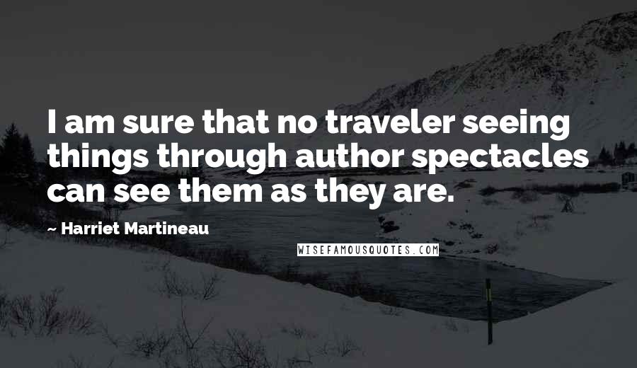 Harriet Martineau quotes: I am sure that no traveler seeing things through author spectacles can see them as they are.