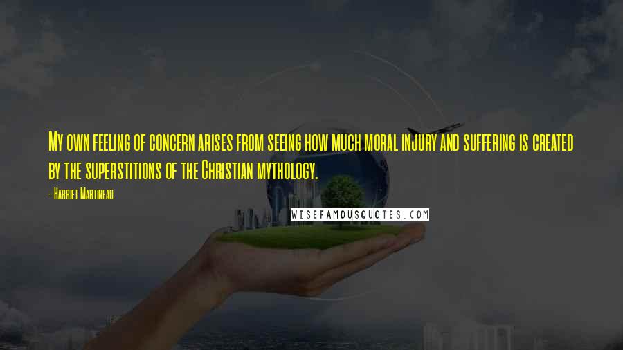 Harriet Martineau quotes: My own feeling of concern arises from seeing how much moral injury and suffering is created by the superstitions of the Christian mythology. Harriet Martineau quotes: My own feeling of concern arises from seeing how much moral injury and suffering is created by the superstitions of the Christian mythology.