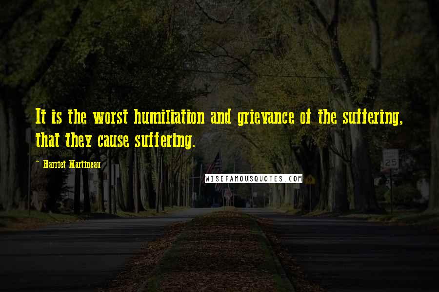 Harriet Martineau quotes: It is the worst humiliation and grievance of the suffering, that they cause suffering.