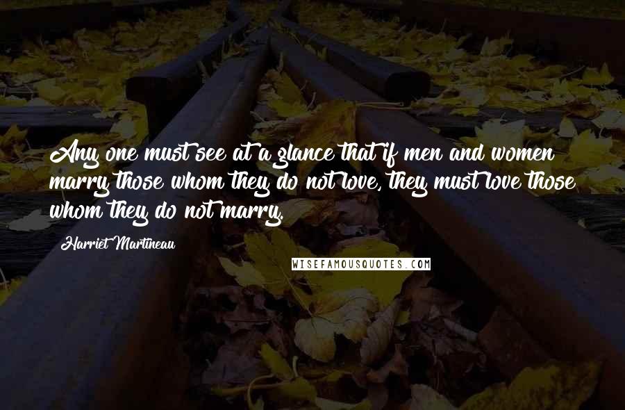 Harriet Martineau quotes: Any one must see at a glance that if men and women marry those whom they do not love, they must love those whom they do not marry. Harriet Martineau quotes: Any one must see at a glance that if men and women marry those whom they do not love, they must love those whom they do not marry.