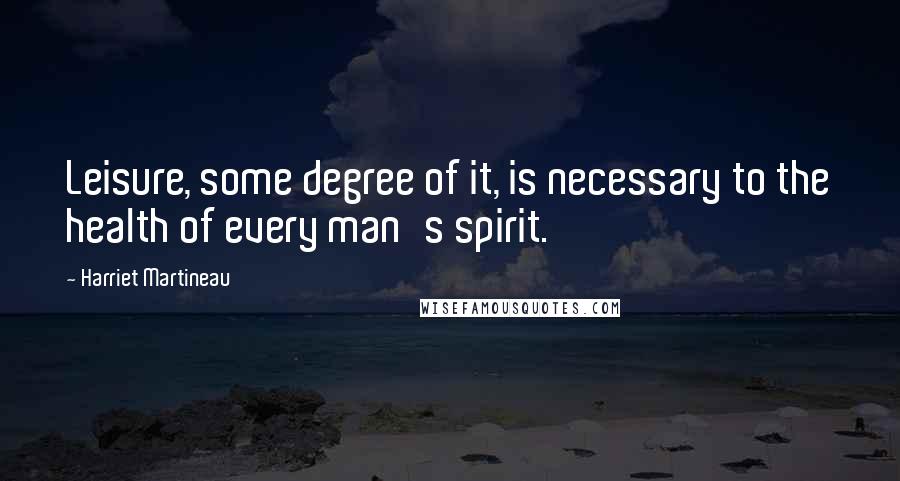 Harriet Martineau quotes: Leisure, some degree of it, is necessary to the health of every man's spirit.