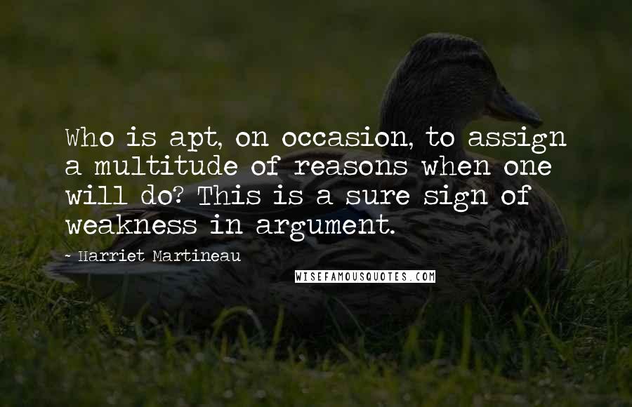 Harriet Martineau quotes: Who is apt, on occasion, to assign a multitude of reasons when one will do? This is a sure sign of weakness in argument. Harriet Martineau quotes: Who is apt, on occasion, to assign a multitude of reasons when one will do? This is a sure sign of weakness in argument.