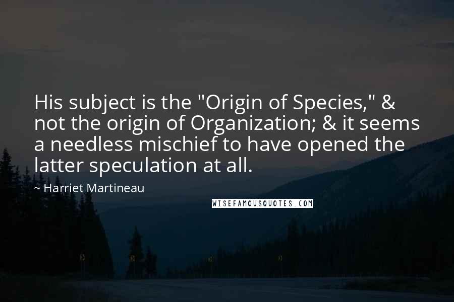 Harriet Martineau quotes: His subject is the "Origin of Species," & not the origin of Organization; & it seems a needless mischief to have opened the latter speculation at all. Harriet Martineau quotes: His subject is the "Origin of Species," & not the origin of Organization; & it seems a needless mischief to have opened the latter speculation at all.