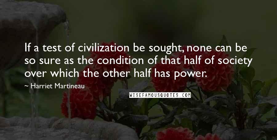 Harriet Martineau quotes: If a test of civilization be sought, none can be so sure as the condition of that half of society over which the other half has power. Harriet Martineau quotes: If a test of civilization be sought, none can be so sure as the condition of that half of society over which the other half has power.