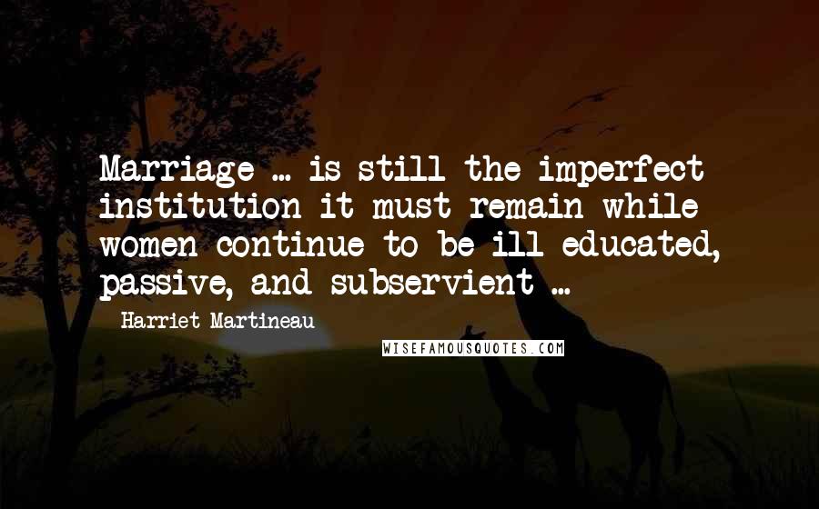 Harriet Martineau quotes: Marriage ... is still the imperfect institution it must remain while women continue to be ill-educated, passive, and subservient ...