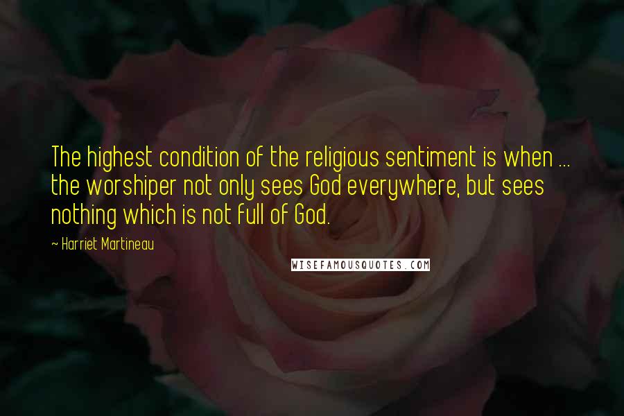 Harriet Martineau quotes: The highest condition of the religious sentiment is when ... the worshiper not only sees God everywhere, but sees nothing which is not full of God. Harriet Martineau quotes: The highest condition of the religious sentiment is when ... the worshiper not only sees God everywhere, but sees nothing which is not full of God.