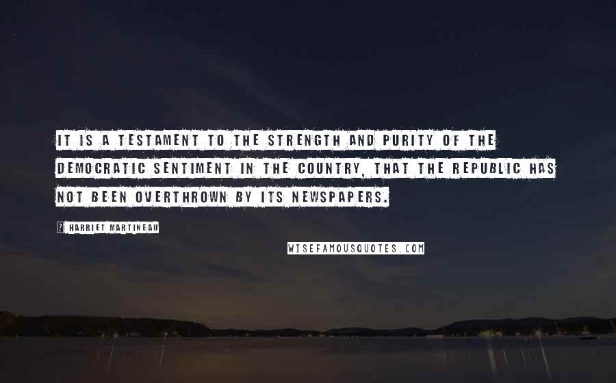 Harriet Martineau quotes: It is a testament to the strength and purity of the democratic sentiment in the country, that the republic has not been overthrown by its newspapers.