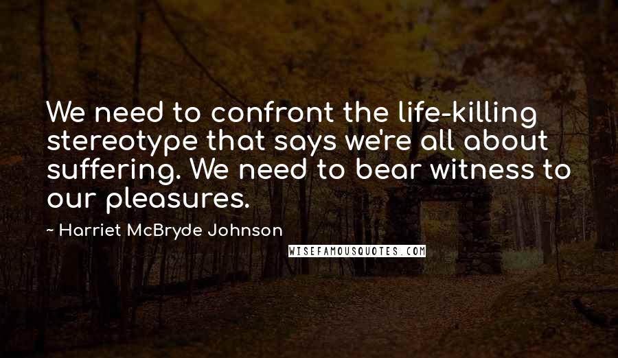 Harriet McBryde Johnson quotes: We need to confront the life-killing stereotype that says we're all about suffering. We need to bear witness to our pleasures.