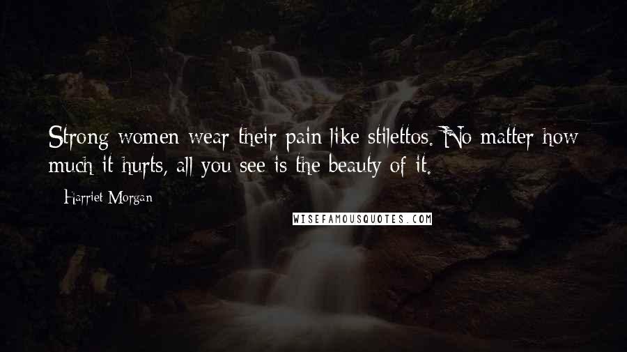 Harriet Morgan quotes: Strong women wear their pain like stilettos. No matter how much it hurts, all you see is the beauty of it.