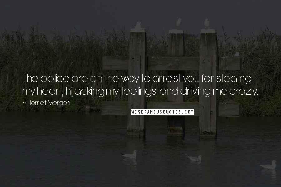 Harriet Morgan quotes: The police are on the way to arrest you for stealing my heart, hijacking my feelings, and driving me crazy.