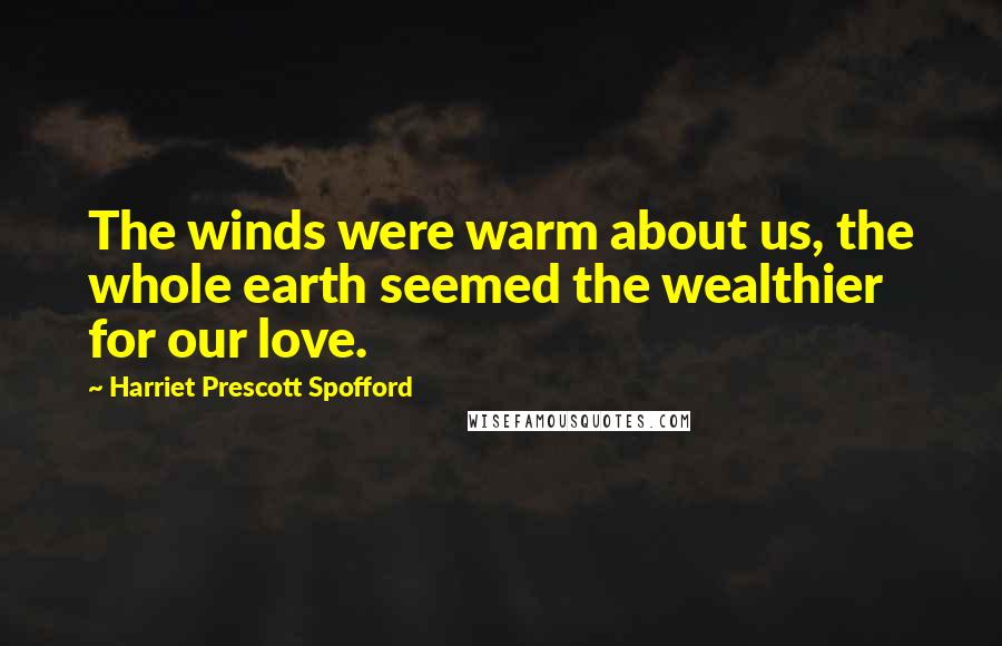 Harriet Prescott Spofford quotes: The winds were warm about us, the whole earth seemed the wealthier for our love.