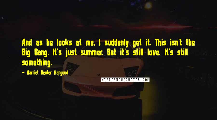 Harriet Reuter Hapgood quotes: And as he looks at me, I suddenly get it. This isn't the Big Bang. It's just summer. But it's still love. It's still something.