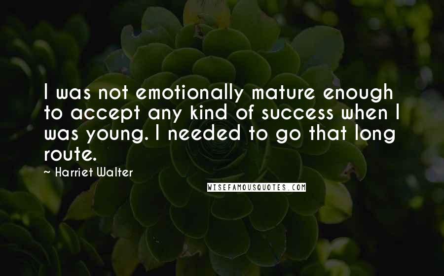 Harriet Walter quotes: I was not emotionally mature enough to accept any kind of success when I was young. I needed to go that long route.