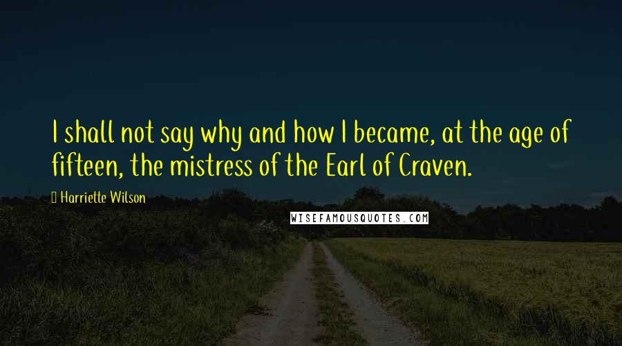 Harriette Wilson quotes: I shall not say why and how I became, at the age of fifteen, the mistress of the Earl of Craven.