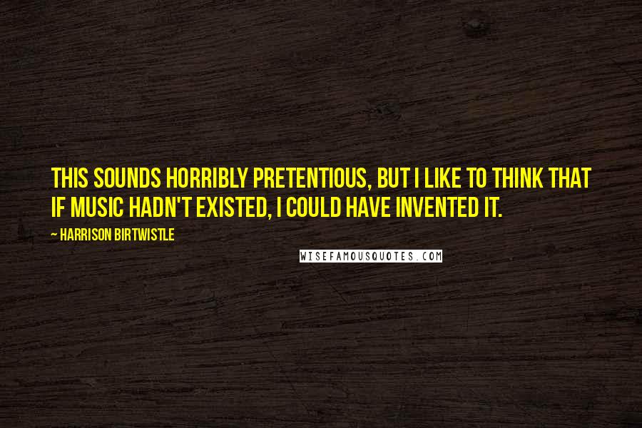Harrison Birtwistle quotes: This sounds horribly pretentious, but I like to think that if music hadn't existed, I could have invented it. Harrison Birtwistle quotes: This sounds horribly pretentious, but I like to think that if music hadn't existed, I could have invented it.