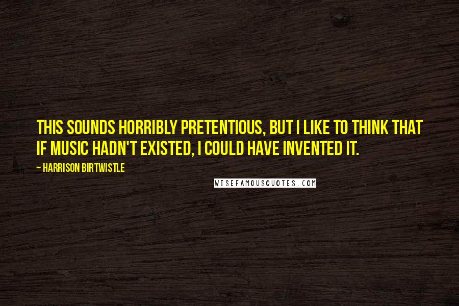 Harrison Birtwistle quotes: This sounds horribly pretentious, but I like to think that if music hadn't existed, I could have invented it.