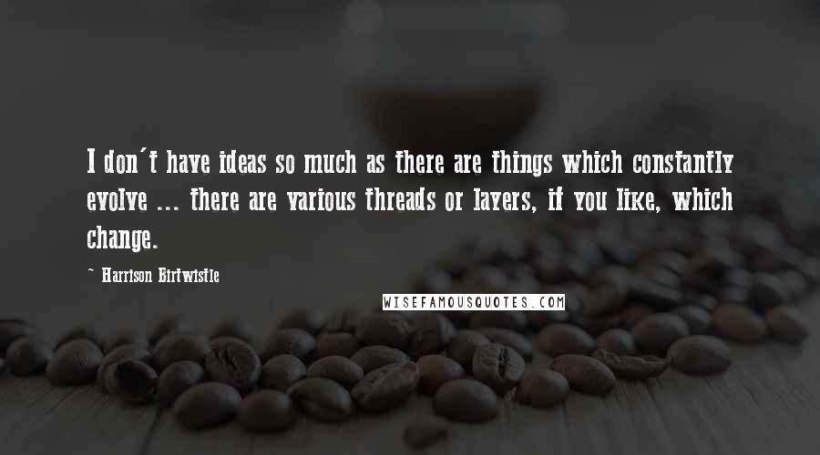 Harrison Birtwistle quotes: I don't have ideas so much as there are things which constantly evolve ... there are various threads or layers, if you like, which change. Harrison Birtwistle quotes: I don't have ideas so much as there are things which constantly evolve ... there are various threads or layers, if you like, which change.