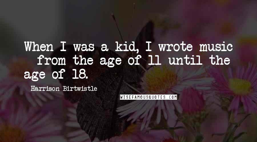 Harrison Birtwistle quotes: When I was a kid, I wrote music - from the age of 11 until the age of 18. Harrison Birtwistle quotes: When I was a kid, I wrote music - from the age of 11 until the age of 18.