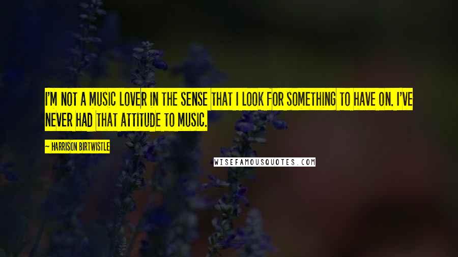 Harrison Birtwistle quotes: I'm not a music lover in the sense that I look for something to have on. I've never had that attitude to music.