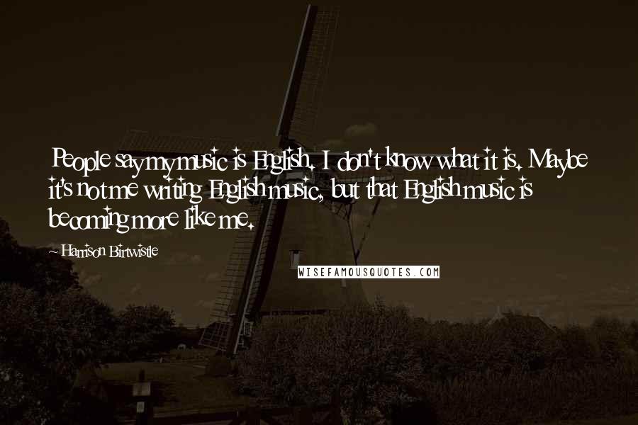 Harrison Birtwistle quotes: People say my music is English. I don't know what it is. Maybe it's not me writing English music, but that English music is becoming more like me.