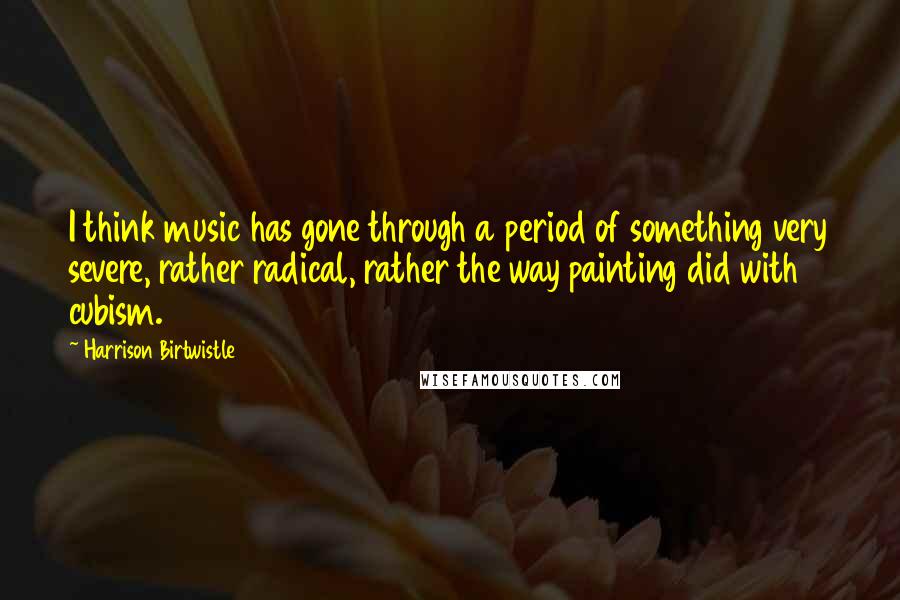 Harrison Birtwistle quotes: I think music has gone through a period of something very severe, rather radical, rather the way painting did with cubism.