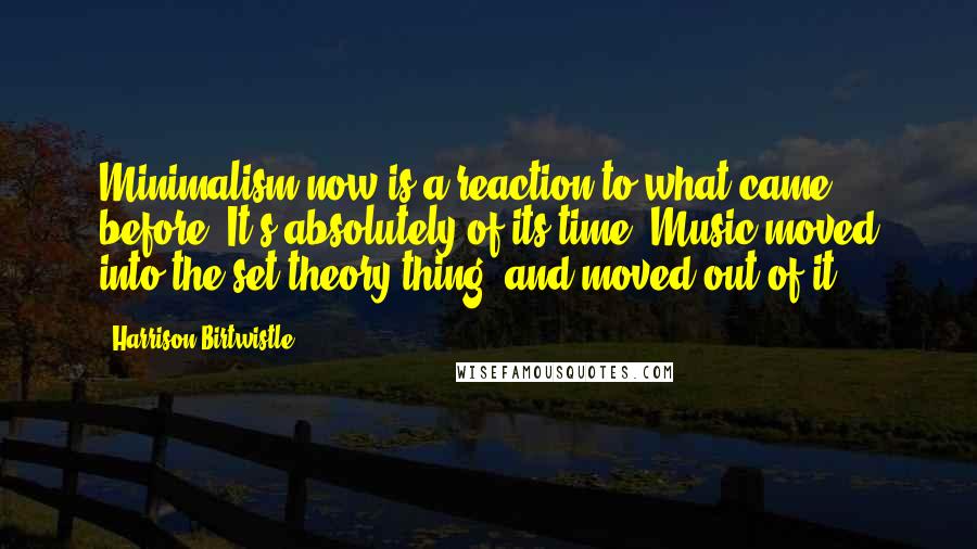 Harrison Birtwistle quotes: Minimalism now is a reaction to what came before. It's absolutely of its time. Music moved into the set theory thing, and moved out of it.
