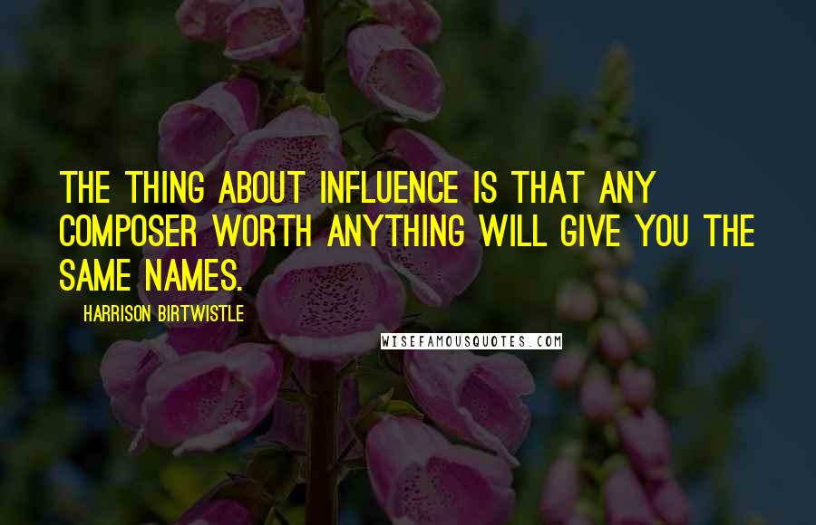 Harrison Birtwistle quotes: The thing about influence is that any composer worth anything will give you the same names. Harrison Birtwistle quotes: The thing about influence is that any composer worth anything will give you the same names.