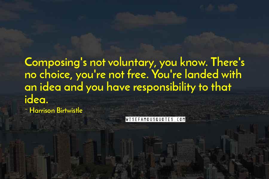 Harrison Birtwistle quotes: Composing's not voluntary, you know. There's no choice, you're not free. You're landed with an idea and you have responsibility to that idea. Harrison Birtwistle quotes: Composing's not voluntary, you know. There's no choice, you're not free. You're landed with an idea and you have responsibility to that idea.
