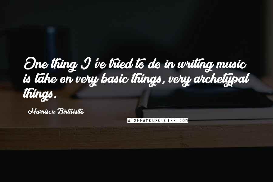 Harrison Birtwistle quotes: One thing I've tried to do in writing music is take on very basic things, very archetypal things.